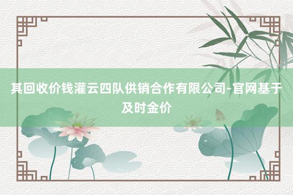 其回收价钱灌云四队供销合作有限公司-官网基于及时金价